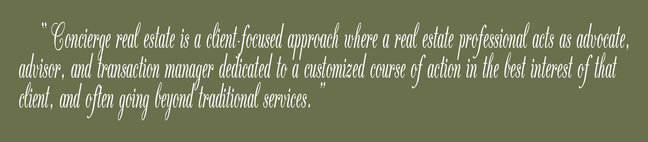 Concierge real estate is a client-focused approach where a real estate professional acts as advocate, advisor, and transaction manager dedicated to a customized course of action in the best interest of that client, and often going beyond traditional services.